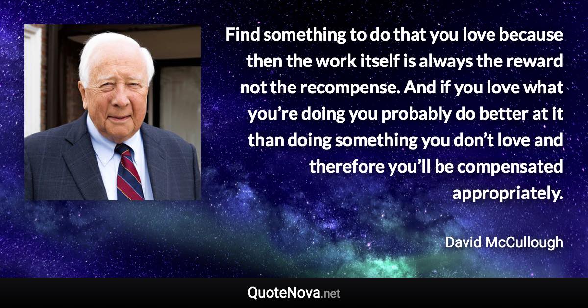 Find something to do that you love because then the work itself is always the reward not the recompense. And if you love what you’re doing you probably do better at it than doing something you don’t love and therefore you’ll be compensated appropriately. - David McCullough quote