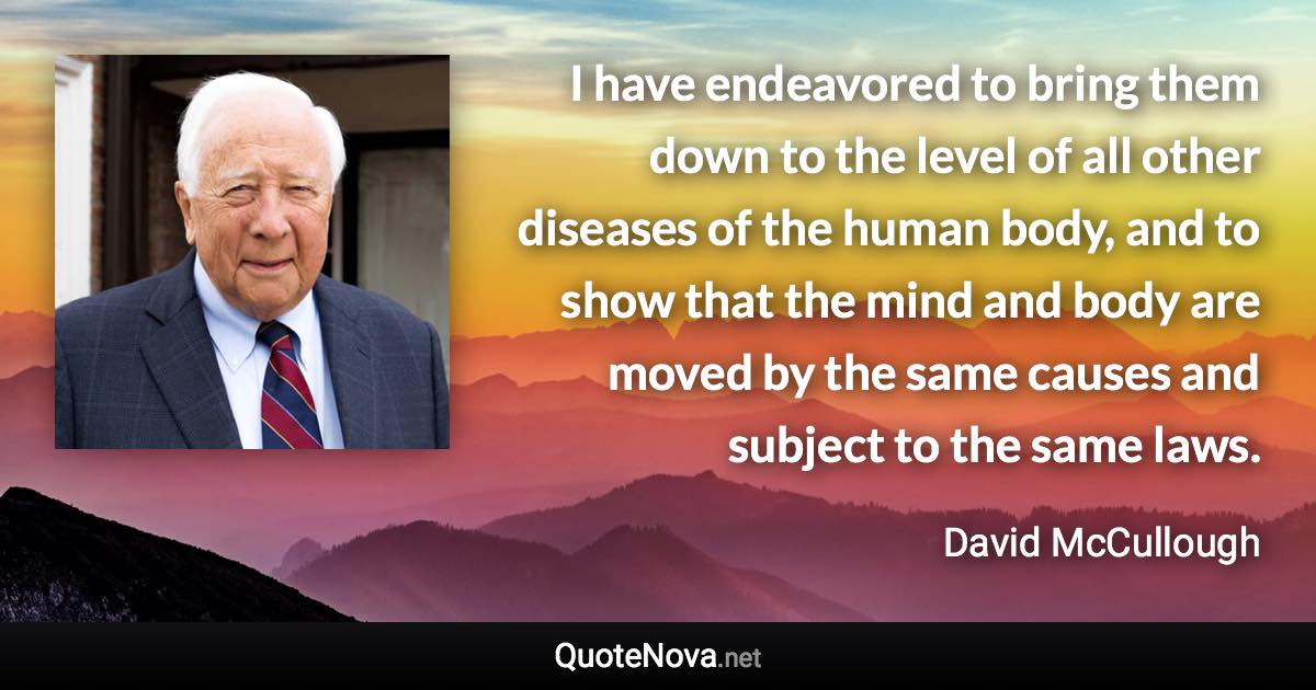 I have endeavored to bring them down to the level of all other diseases of the human body, and to show that the mind and body are moved by the same causes and subject to the same laws. - David McCullough quote