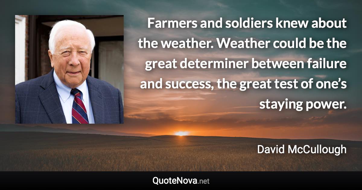 Farmers and soldiers knew about the weather. Weather could be the great determiner between failure and success, the great test of one’s staying power. - David McCullough quote