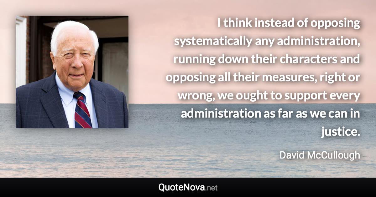 I think instead of opposing systematically any administration, running down their characters and opposing all their measures, right or wrong, we ought to support every administration as far as we can in justice. - David McCullough quote