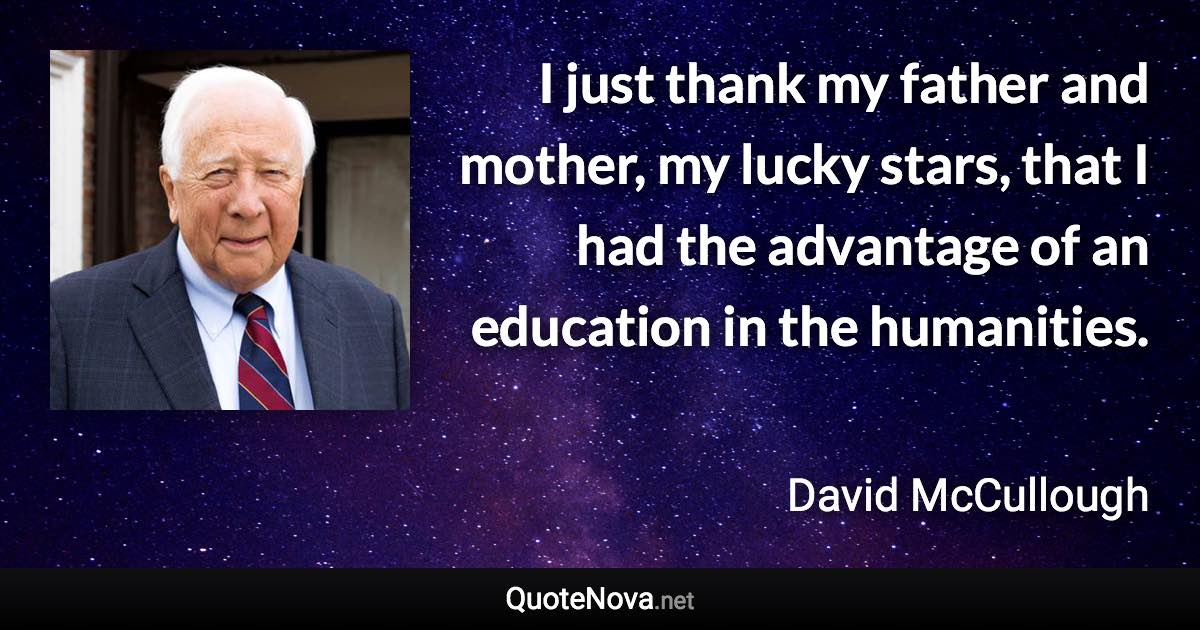 I just thank my father and mother, my lucky stars, that I had the advantage of an education in the humanities. - David McCullough quote