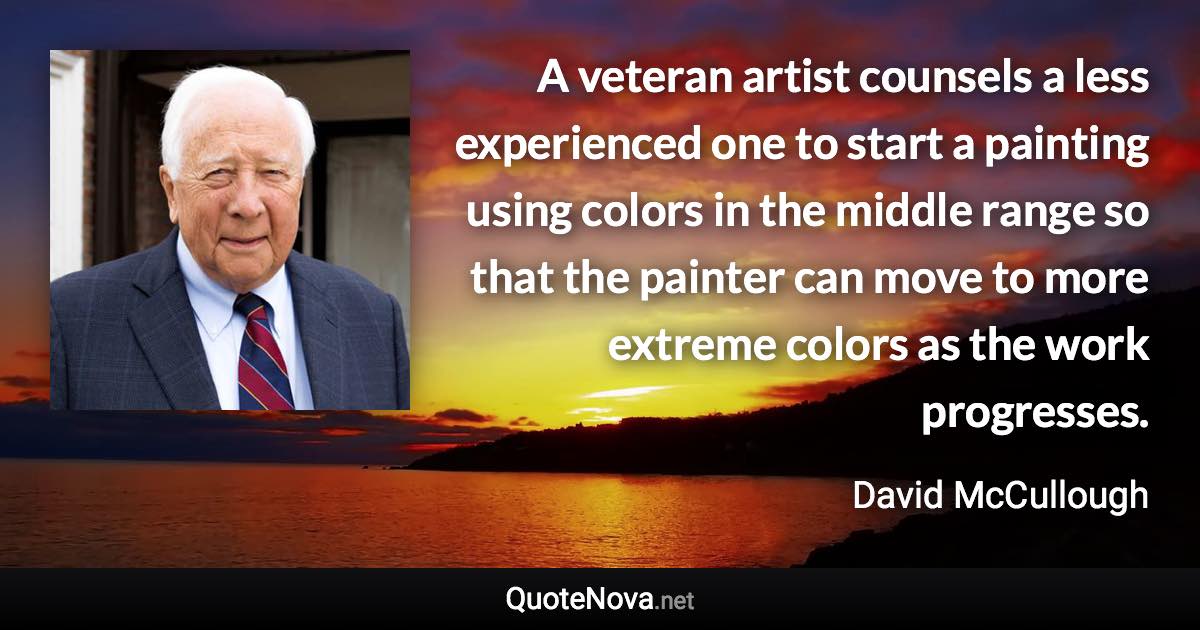 A veteran artist counsels a less experienced one to start a painting using colors in the middle range so that the painter can move to more extreme colors as the work progresses. - David McCullough quote