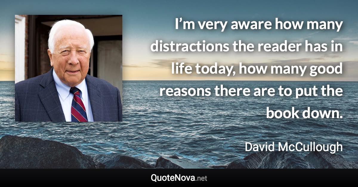 I’m very aware how many distractions the reader has in life today, how many good reasons there are to put the book down. - David McCullough quote