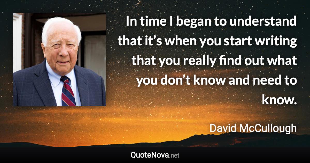 In time I began to understand that it’s when you start writing that you really find out what you don’t know and need to know. - David McCullough quote