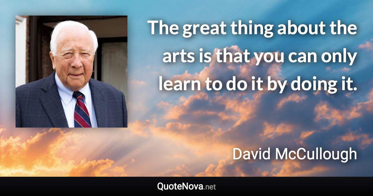 The great thing about the arts is that you can only learn to do it by doing it. - David McCullough quote