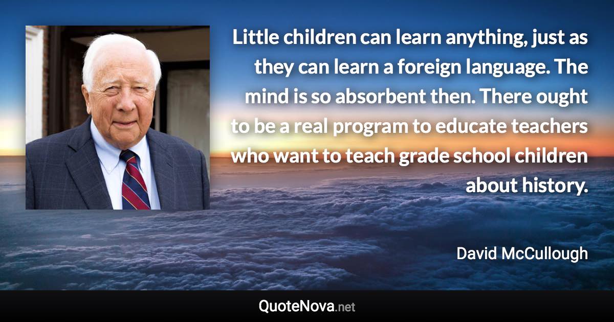 Little children can learn anything, just as they can learn a foreign language. The mind is so absorbent then. There ought to be a real program to educate teachers who want to teach grade school children about history. - David McCullough quote