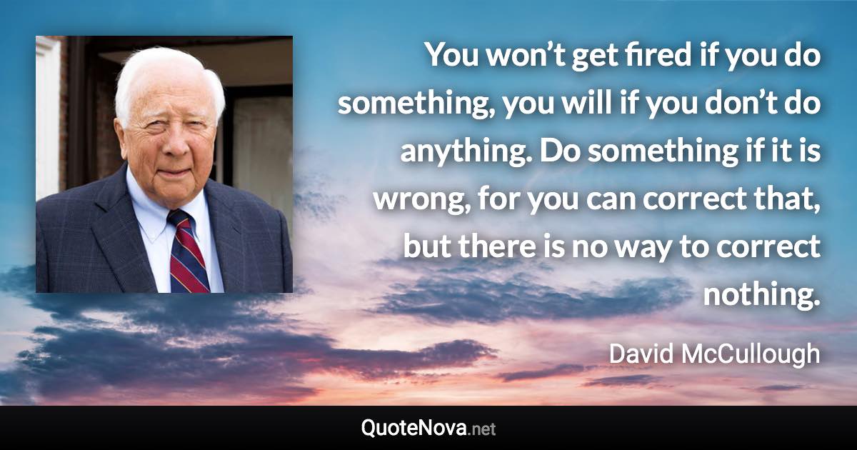 You won’t get fired if you do something, you will if you don’t do anything. Do something if it is wrong, for you can correct that, but there is no way to correct nothing. - David McCullough quote