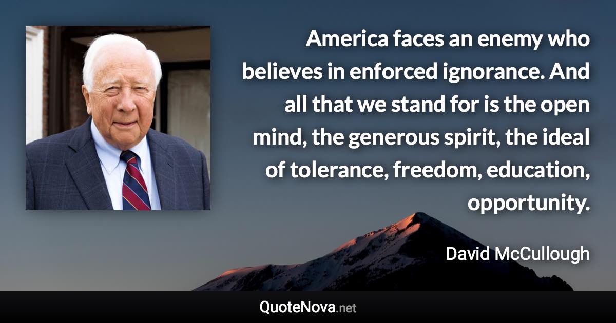 America faces an enemy who believes in enforced ignorance. And all that we stand for is the open mind, the generous spirit, the ideal of tolerance, freedom, education, opportunity. - David McCullough quote