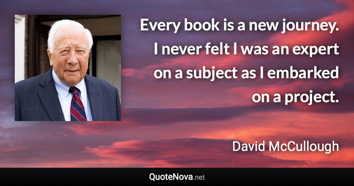 Every book is a new journey. I never felt I was an expert on a subject as I embarked on a project. - David McCullough quote