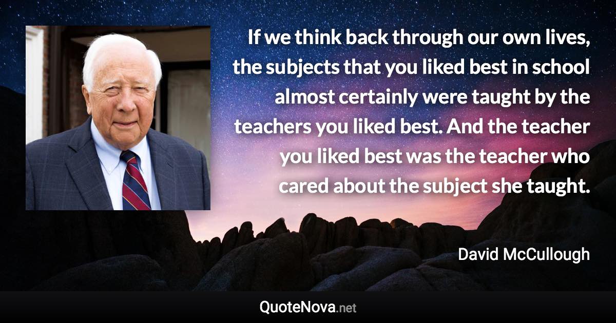 If we think back through our own lives, the subjects that you liked best in school almost certainly were taught by the teachers you liked best. And the teacher you liked best was the teacher who cared about the subject she taught. - David McCullough quote