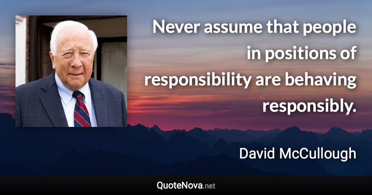 Never assume that people in positions of responsibility are behaving responsibly. - David McCullough quote