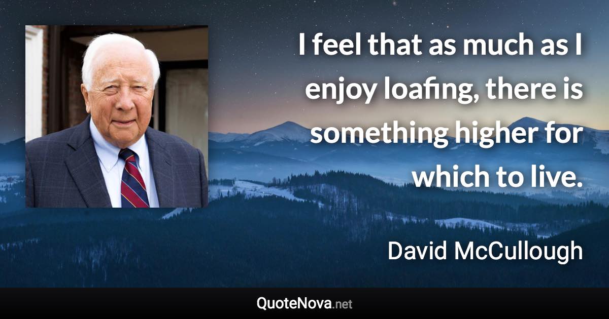 I feel that as much as I enjoy loafing, there is something higher for which to live. - David McCullough quote