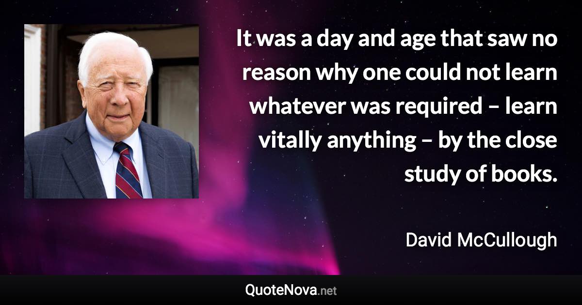 It was a day and age that saw no reason why one could not learn whatever was required – learn vitally anything – by the close study of books. - David McCullough quote