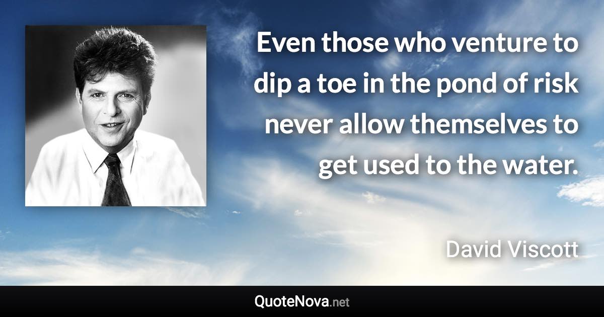 Even those who venture to dip a toe in the pond of risk never allow themselves to get used to the water. - David Viscott quote