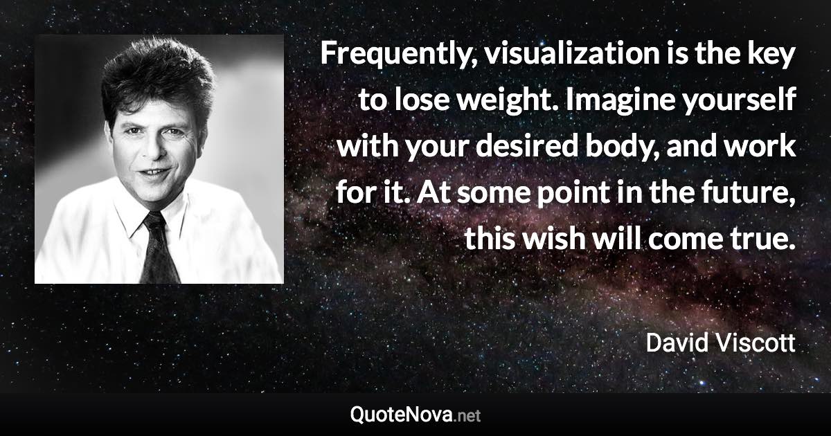 Frequently, visualization is the key to lose weight. Imagine yourself with your desired body, and work for it. At some point in the future, this wish will come true. - David Viscott quote