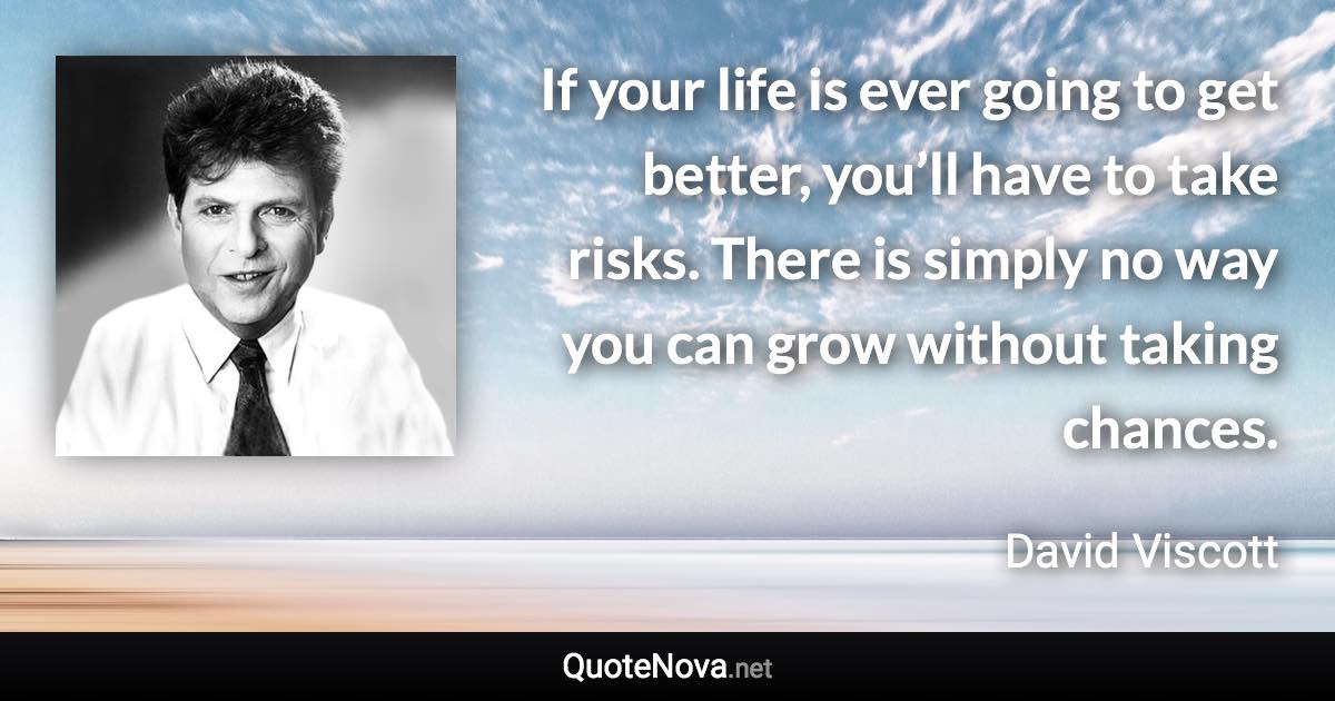 If your life is ever going to get better, you’ll have to take risks. There is simply no way you can grow without taking chances. - David Viscott quote