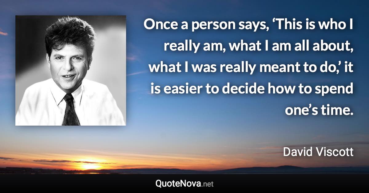 Once a person says, ‘This is who I really am, what I am all about, what I was really meant to do,’ it is easier to decide how to spend one’s time. - David Viscott quote