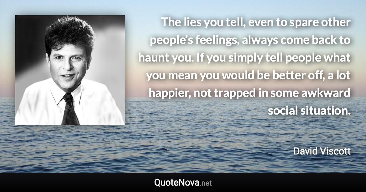 The lies you tell, even to spare other people’s feelings, always come back to haunt you. If you simply tell people what you mean you would be better off, a lot happier, not trapped in some awkward social situation. - David Viscott quote