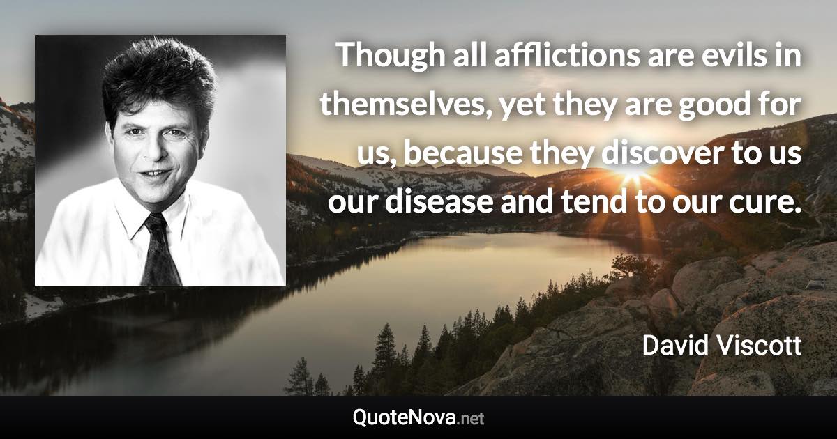 Though all afflictions are evils in themselves, yet they are good for us, because they discover to us our disease and tend to our cure. - David Viscott quote