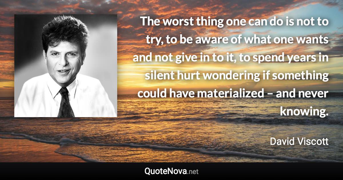 The worst thing one can do is not to try, to be aware of what one wants and not give in to it, to spend years in silent hurt wondering if something could have materialized – and never knowing. - David Viscott quote