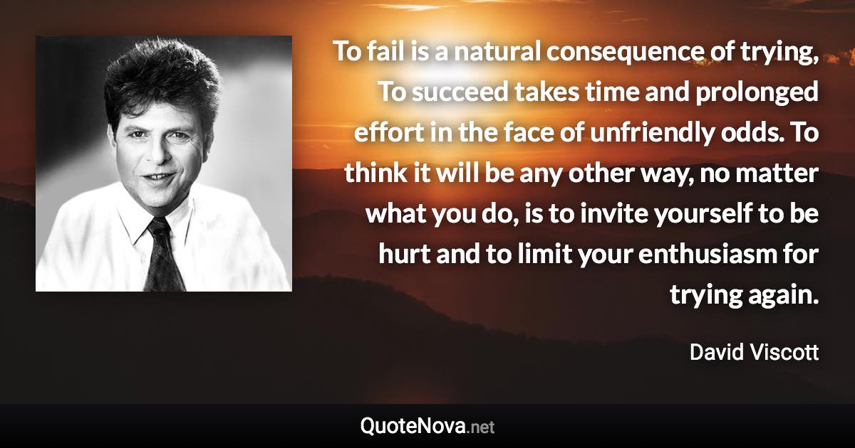 To fail is a natural consequence of trying, To succeed takes time and prolonged effort in the face of unfriendly odds. To think it will be any other way, no matter what you do, is to invite yourself to be hurt and to limit your enthusiasm for trying again. - David Viscott quote