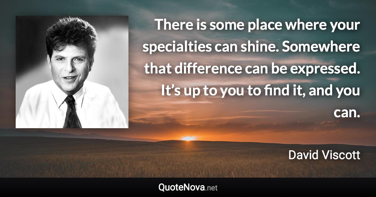 There is some place where your specialties can shine. Somewhere that difference can be expressed. It’s up to you to find it, and you can. - David Viscott quote