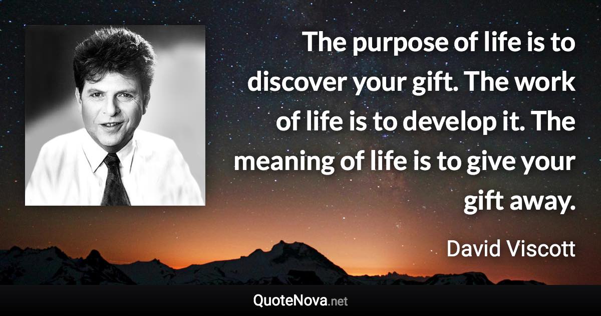 The purpose of life is to discover your gift. The work of life is to develop it. The meaning of life is to give your gift away. - David Viscott quote