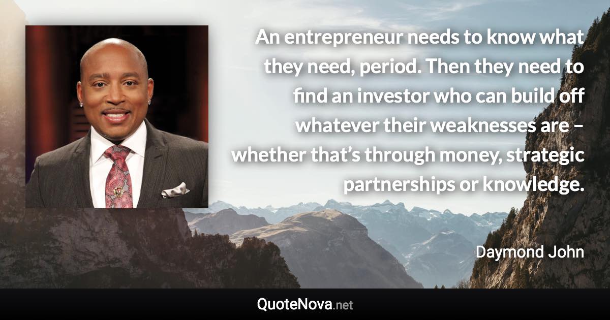 An entrepreneur needs to know what they need, period. Then they need to find an investor who can build off whatever their weaknesses are – whether that’s through money, strategic partnerships or knowledge. - Daymond John quote