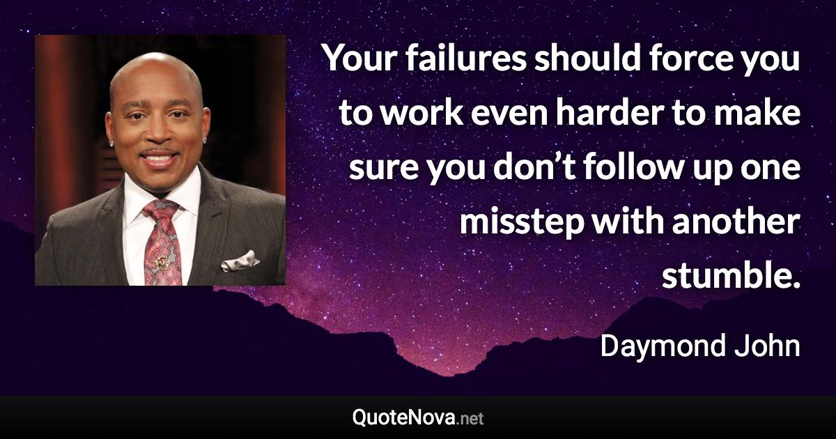 Your failures should force you to work even harder to make sure you don’t follow up one misstep with another stumble. - Daymond John quote