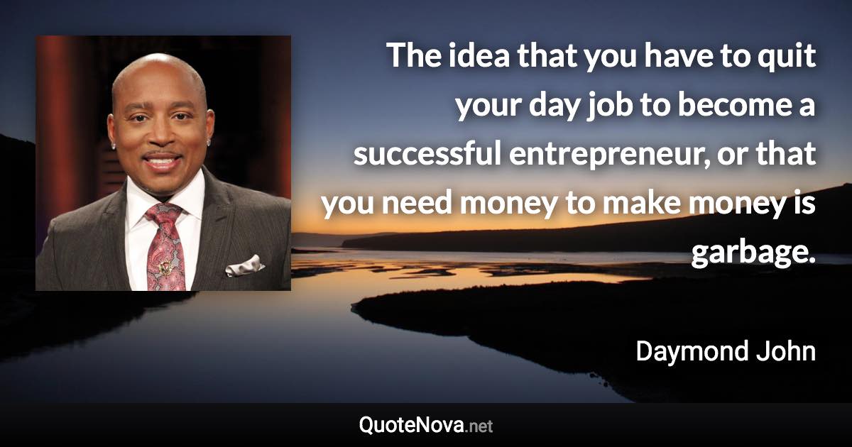 The idea that you have to quit your day job to become a successful entrepreneur, or that you need money to make money is garbage. - Daymond John quote