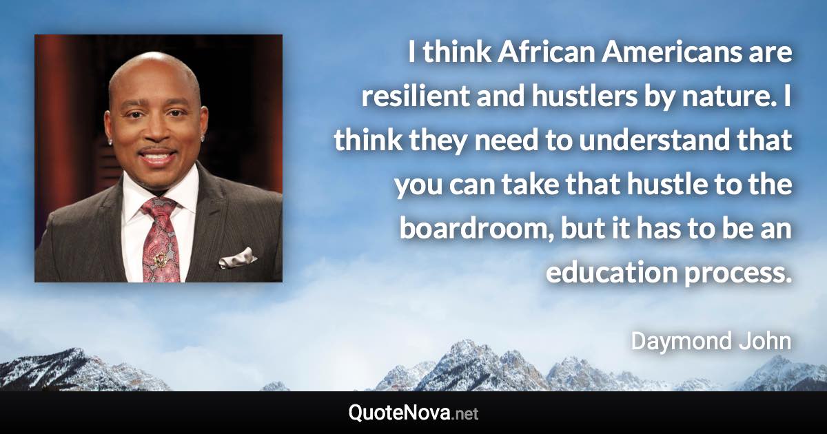 I think African Americans are resilient and hustlers by nature. I think they need to understand that you can take that hustle to the boardroom, but it has to be an education process. - Daymond John quote