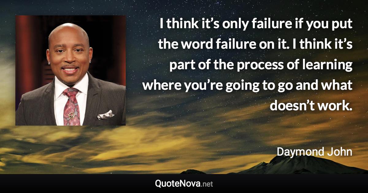 I think it’s only failure if you put the word failure on it. I think it’s part of the process of learning where you’re going to go and what doesn’t work. - Daymond John quote