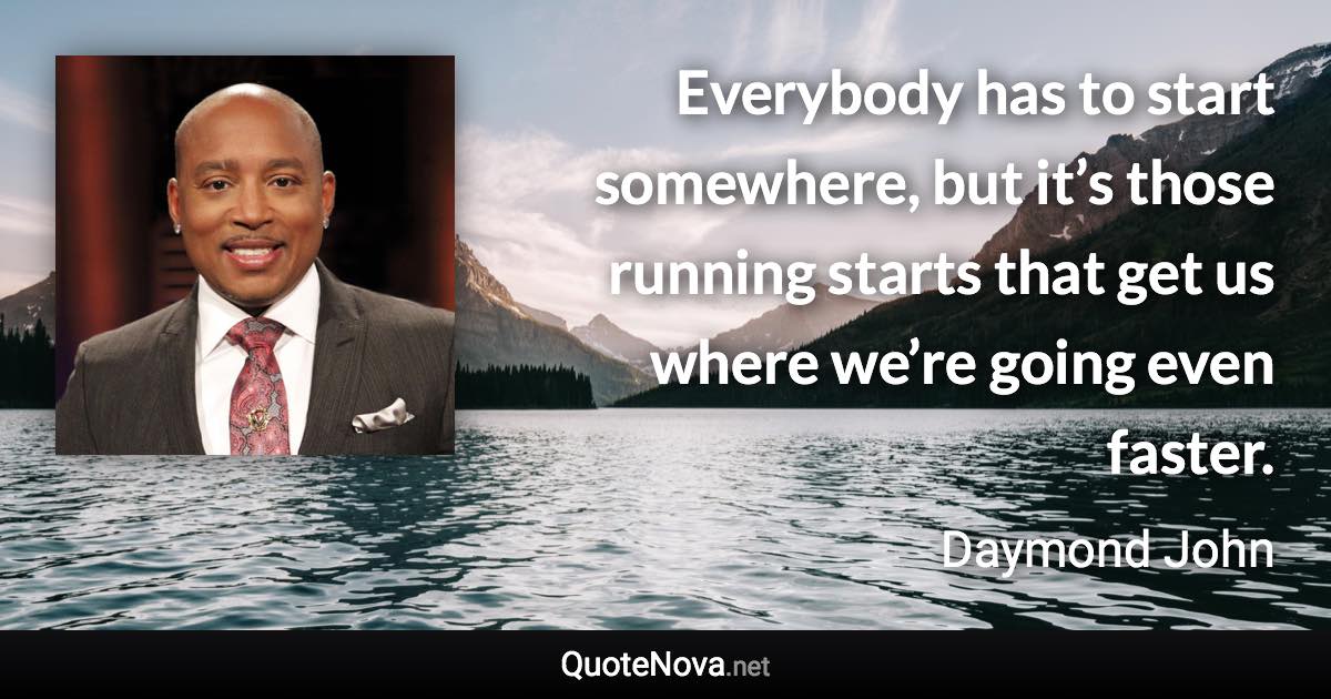 Everybody has to start somewhere, but it’s those running starts that get us where we’re going even faster. - Daymond John quote