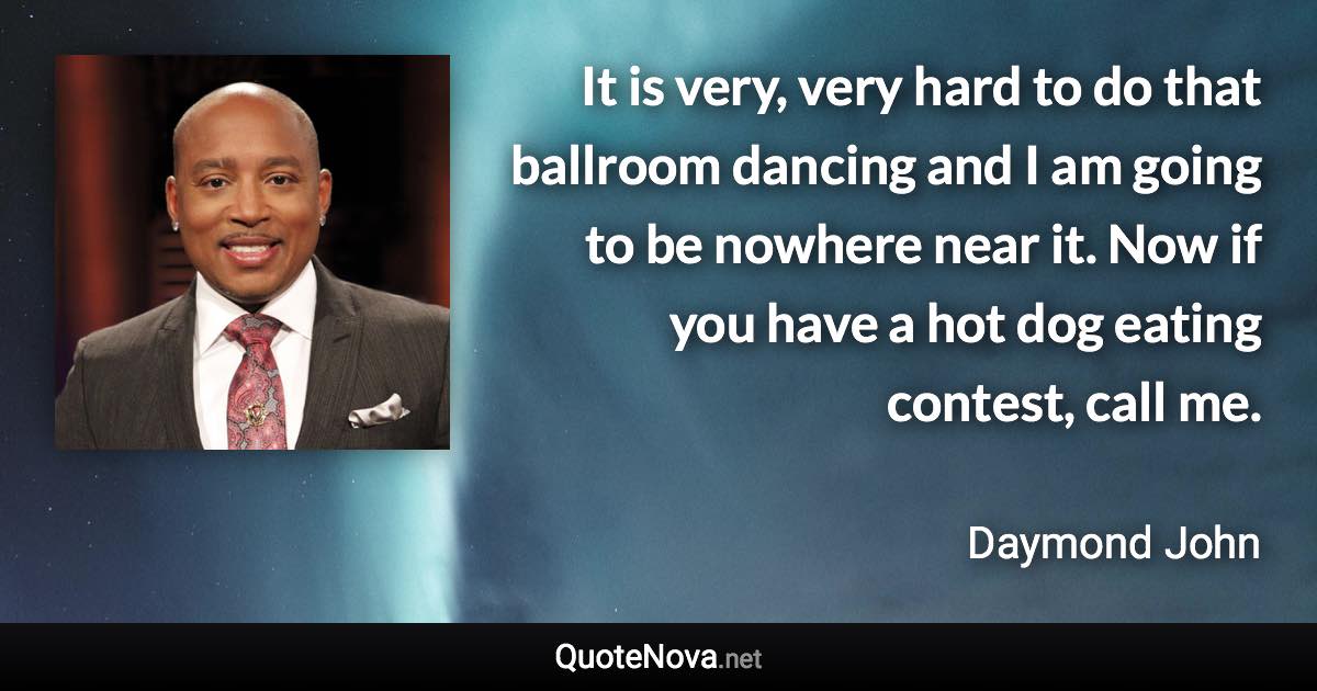 It is very, very hard to do that ballroom dancing and I am going to be nowhere near it. Now if you have a hot dog eating contest, call me. - Daymond John quote