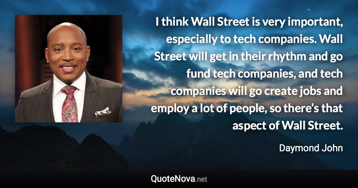 I think Wall Street is very important, especially to tech companies. Wall Street will get in their rhythm and go fund tech companies, and tech companies will go create jobs and employ a lot of people, so there’s that aspect of Wall Street. - Daymond John quote