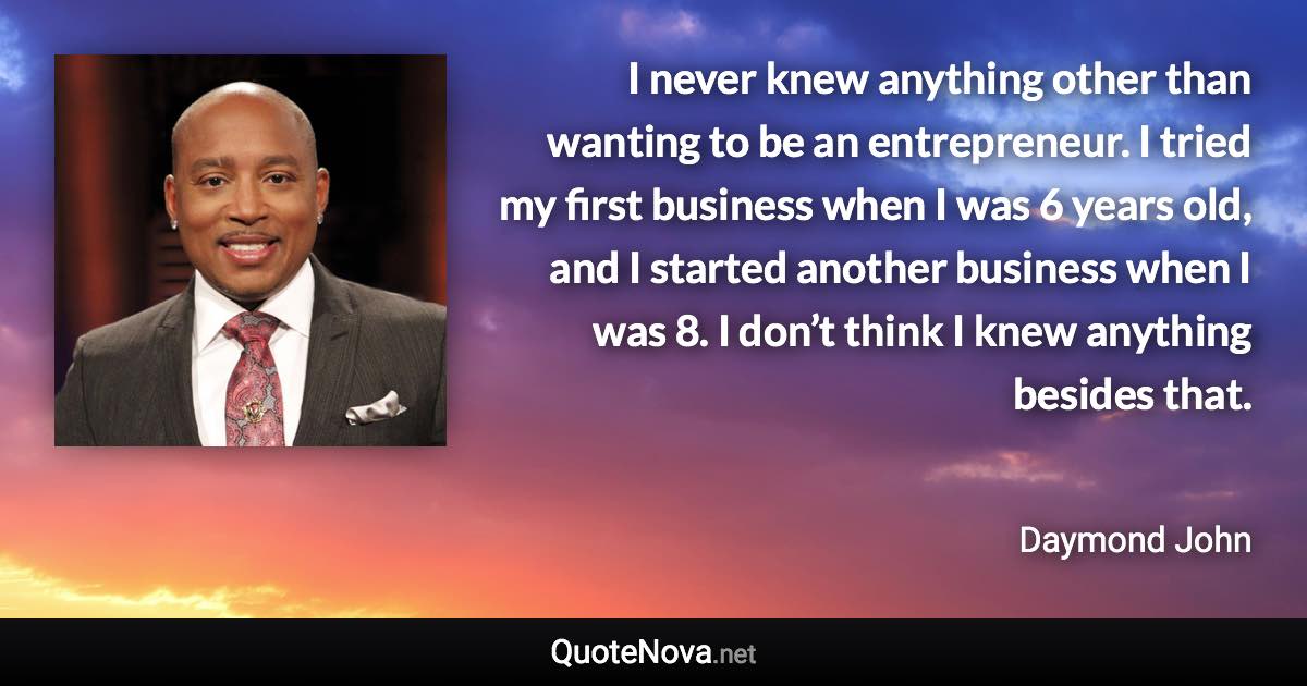 I never knew anything other than wanting to be an entrepreneur. I tried my first business when I was 6 years old, and I started another business when I was 8. I don’t think I knew anything besides that. - Daymond John quote