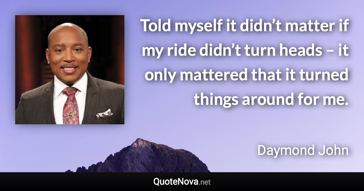 Told myself it didn’t matter if my ride didn’t turn heads – it only mattered that it turned things around for me. - Daymond John quote