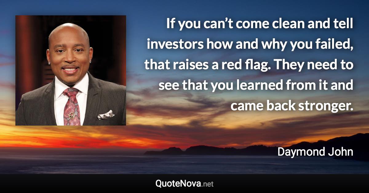 If you can’t come clean and tell investors how and why you failed, that raises a red flag. They need to see that you learned from it and came back stronger. - Daymond John quote