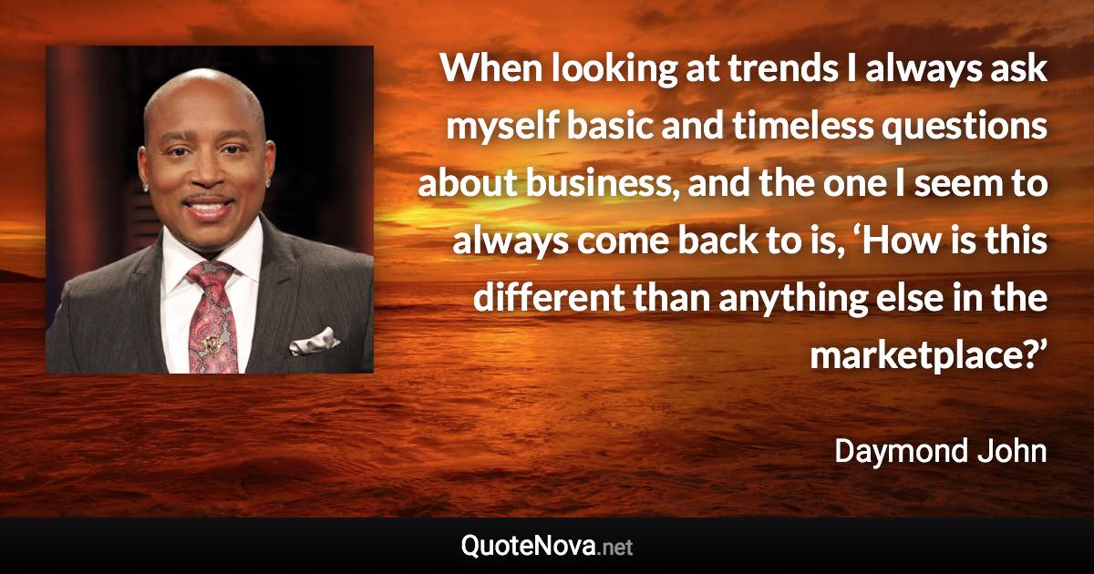 When looking at trends I always ask myself basic and timeless questions about business, and the one I seem to always come back to is, ‘How is this different than anything else in the marketplace?’ - Daymond John quote