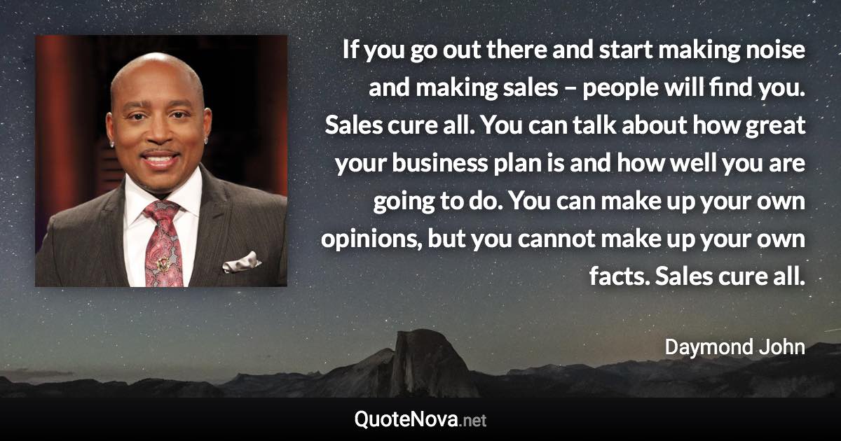 If you go out there and start making noise and making sales – people will find you. Sales cure all. You can talk about how great your business plan is and how well you are going to do. You can make up your own opinions, but you cannot make up your own facts. Sales cure all. - Daymond John quote