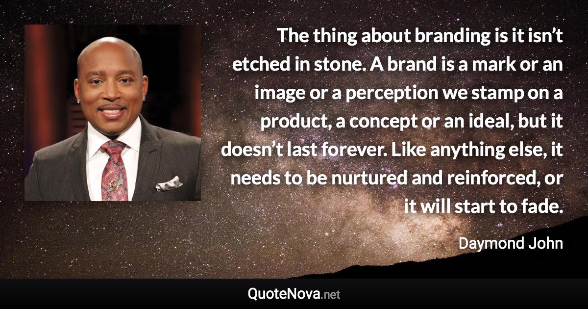 The thing about branding is it isn’t etched in stone. A brand is a mark or an image or a perception we stamp on a product, a concept or an ideal, but it doesn’t last forever. Like anything else, it needs to be nurtured and reinforced, or it will start to fade. - Daymond John quote