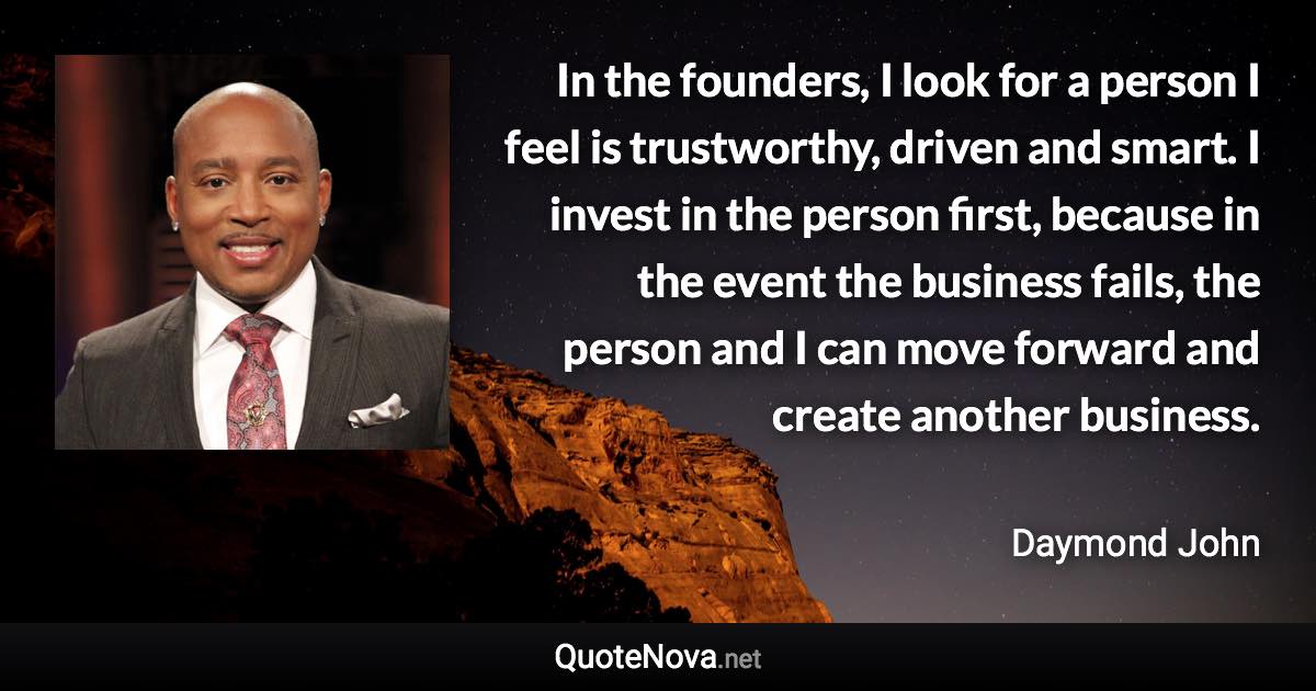 In the founders, I look for a person I feel is trustworthy, driven and smart. I invest in the person first, because in the event the business fails, the person and I can move forward and create another business. - Daymond John quote