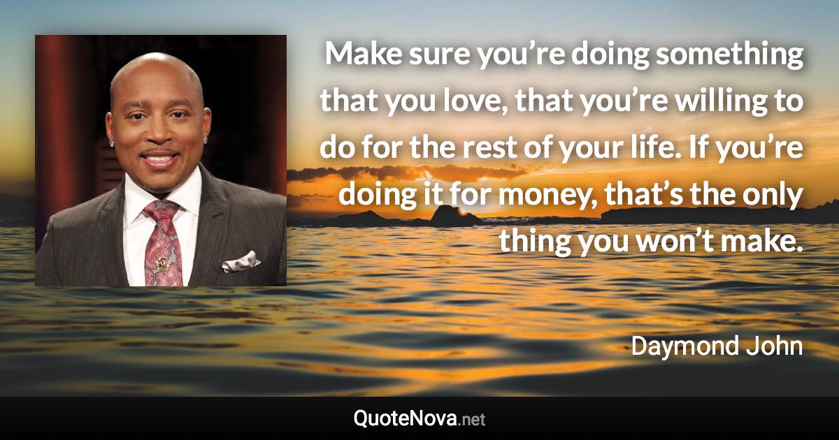 Make sure you’re doing something that you love, that you’re willing to do for the rest of your life. If you’re doing it for money, that’s the only thing you won’t make. - Daymond John quote