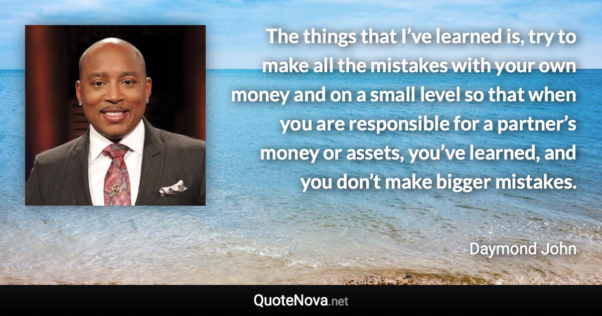 The things that I’ve learned is, try to make all the mistakes with your own money and on a small level so that when you are responsible for a partner’s money or assets, you’ve learned, and you don’t make bigger mistakes. - Daymond John quote