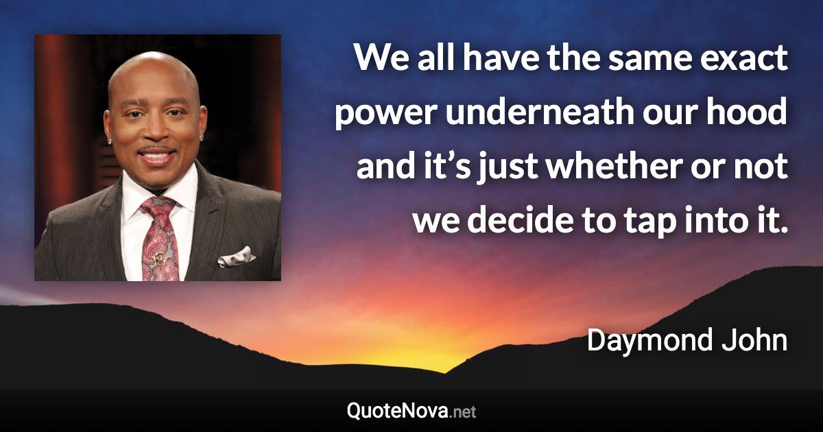 We all have the same exact power underneath our hood and it’s just whether or not we decide to tap into it. - Daymond John quote