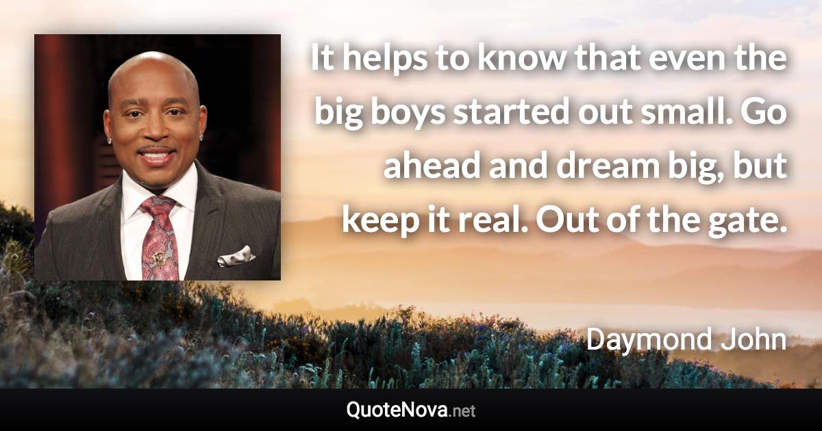 It helps to know that even the big boys started out small. Go ahead and dream big, but keep it real. Out of the gate. - Daymond John quote