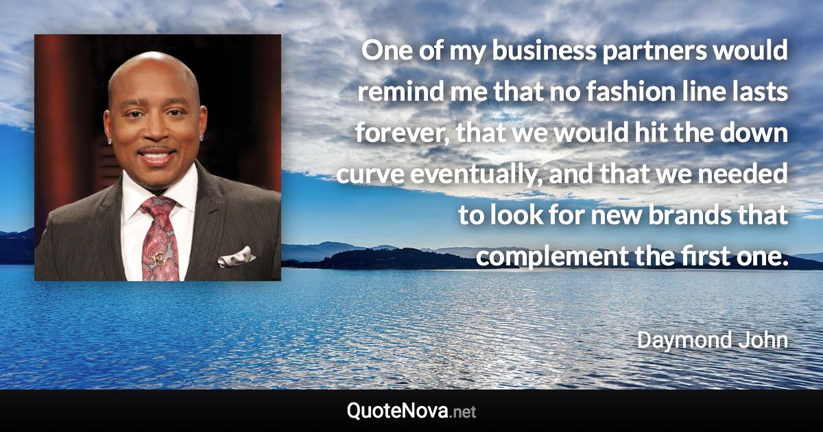 One of my business partners would remind me that no fashion line lasts forever, that we would hit the down curve eventually, and that we needed to look for new brands that complement the first one. - Daymond John quote