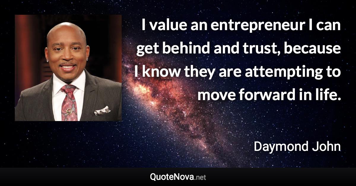 I value an entrepreneur I can get behind and trust, because I know they are attempting to move forward in life. - Daymond John quote