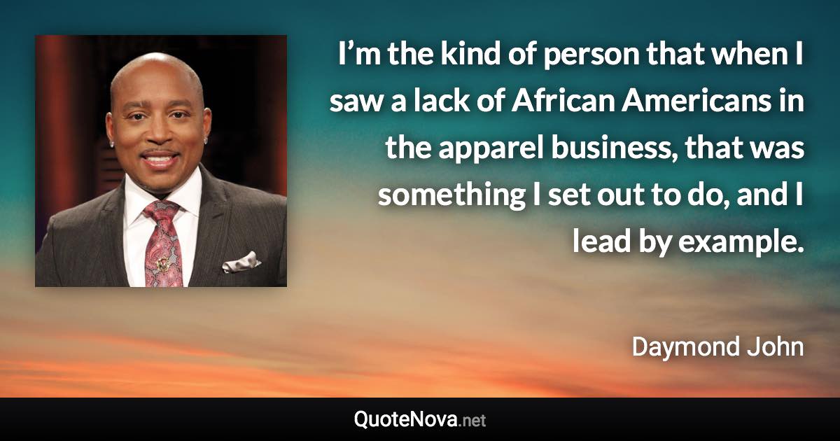 I’m the kind of person that when I saw a lack of African Americans in the apparel business, that was something I set out to do, and I lead by example. - Daymond John quote