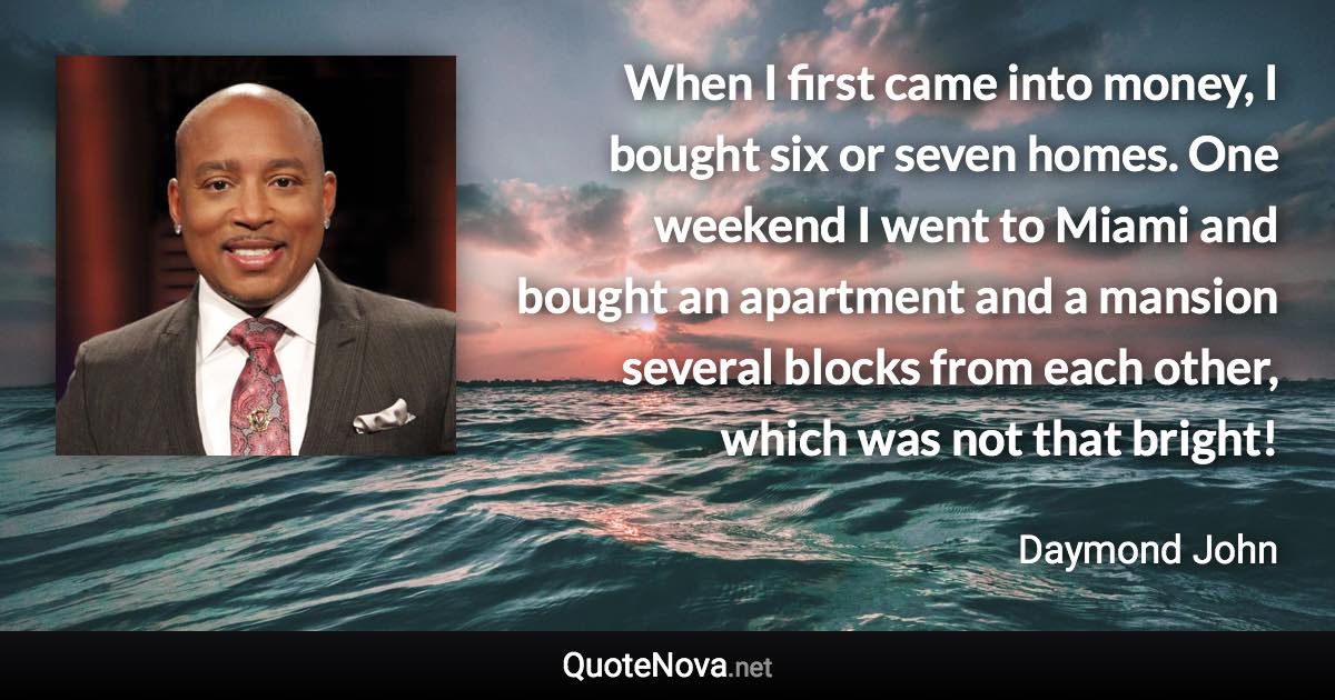 When I first came into money, I bought six or seven homes. One weekend I went to Miami and bought an apartment and a mansion several blocks from each other, which was not that bright! - Daymond John quote